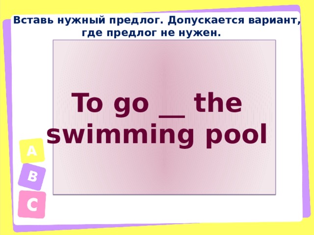 Вставь нужный предлог. Допускается вариант, где предлог не нужен. To go __ the swimming pool 
