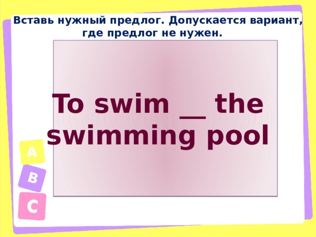 Вставь нужный предлог. Допускается вариант, где предлог не нужен. To swim __ the swimming pool 