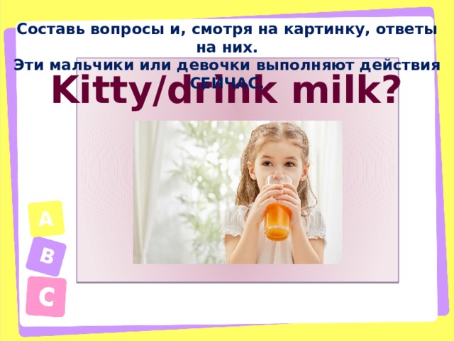 Составь вопросы и, смотря на картинку, ответы на них. Эти мальчики или девочки выполняют действия СЕЙЧАС. Kitty/drink milk?  