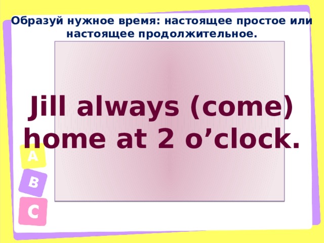 Образуй нужное время: настоящее простое или настоящее продолжительное. Jill always (come) home at 2 o’clock. 