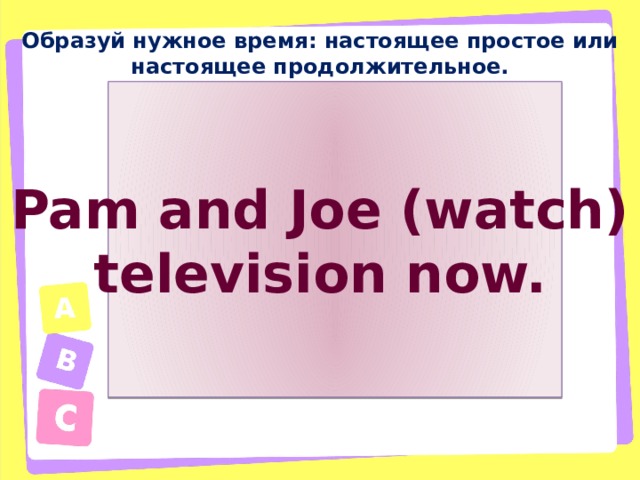 Образуй нужное время: настоящее простое или настоящее продолжительное. Pam and Joe (watch) television now. 