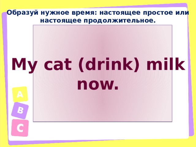 Образуй нужное время: настоящее простое или настоящее продолжительное. My cat (drink) milk now. 