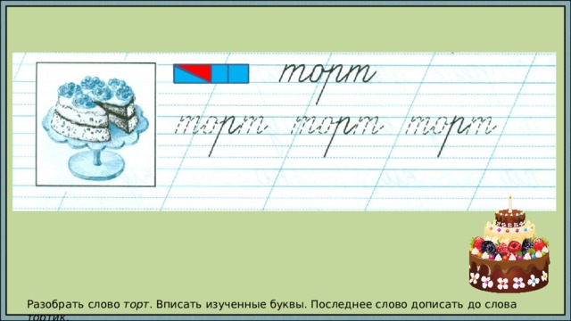 Разобрать слово торт . Вписать изученные буквы. Последнее слово дописать до слова тортик . 