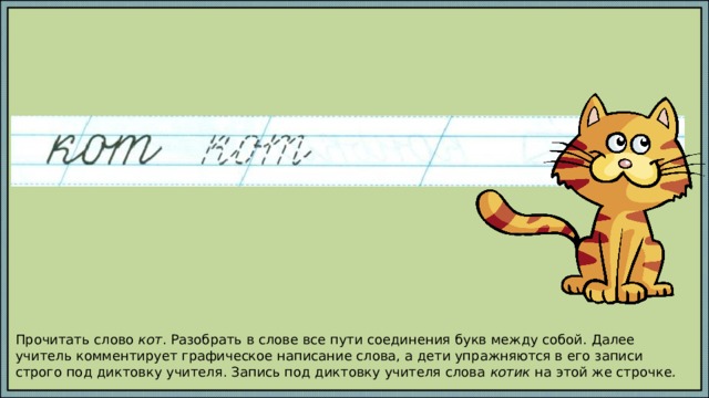 Прочитать слово кот . Разобрать в слове все пути соединения букв между собой. Далее учитель комментирует графическое написание слова, а дети упражняются в его записи строго под диктовку учителя. Запись под диктовку учителя слова котик на этой же строчке . 