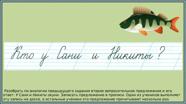  Разобрать по аналогии предыдущего задания второе вопросительное предложение и его ответ: У Сани и Никиты окуни . Записать предложение в прописи. Один из учеников выполняет эту запись на доске, а остальные ученики это предложение прочитывают несколько раз. 