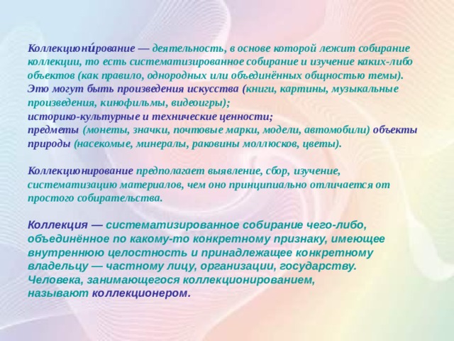 Коллекциони́рование — деятельность, в основе которой лежит собирание коллекции, то есть систематизированное собирание и изучение каких-либо объектов (как правило, однородных или объединённых общностью темы). Это могут быть произведения искусства   ( книги, картины, музыкальные произведения, кинофильмы, видеоигры); историко-культурные и технические ценности; предметы (монеты, значки, почтовые марки, модели, автомобили) объекты природы (насекомые, минералы, раковины моллюсков, цветы).  Коллекционирование предполагает выявление, сбор, изучение, систематизацию материалов, чем оно принципиально отличается от простого собирательства.  Коллекция — систематизированное собирание чего-либо, объединённое по какому-то конкретному признаку, имеющее внутреннюю целостность и принадлежащее конкретному владельцу — частному лицу, организации, государству. Человека, занимающегося коллекционированием, называют  коллекционером. 