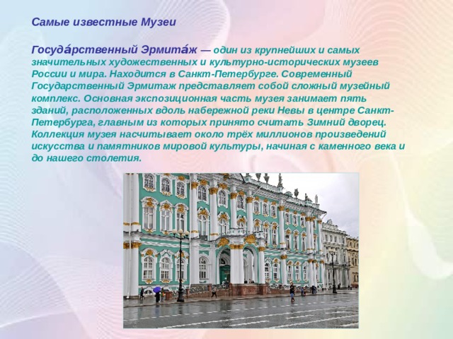 Самые известные Музеи  Госуда́рственный Эрмита́ж  — один из крупнейших и самых значительных художественных и культурно-исторических музеев России и мира. Находится в Санкт-Петербурге. Современный Государственный Эрмитаж представляет собой сложный музейный комплекс. Основная экспозиционная часть музея занимает пять зданий, расположенных вдоль набережной реки Невы в центре Санкт-Петербурга, главным из которых принято считать Зимний дворец. Коллекция музея насчитывает около трёх миллионов произведений искусства и памятников мировой культуры, начиная с каменного века и до нашего столетия.  