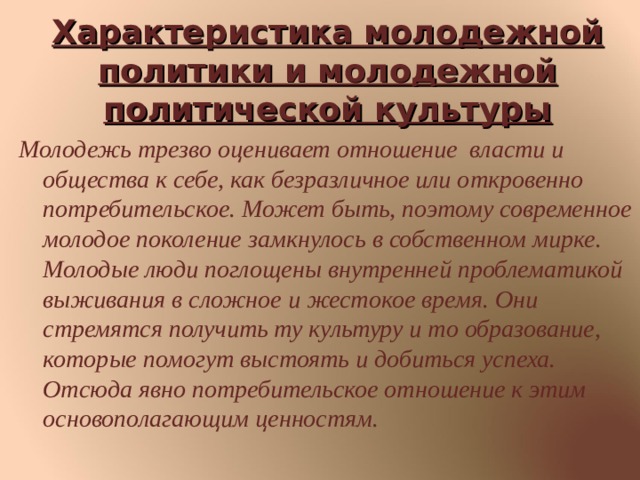 Характеристика молодежной  политики и молодежной политической культуры Молодежь трезво оценивает отношение власти и общества к себе, как безразличное или откровенно потребительское. Может быть, поэтому современное молодое поколение замкнулось в собственном мирке. Молодые люди поглощены внутренней проблематикой выживания в сложное и жестокое время. Они стремятся получить ту культуру и то образование, которые помогут выстоять и добиться успеха. Отсюда явно потребительское отношение к этим основополагающим ценностям. 