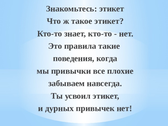 Знакомьтесь: этикет Что ж такое этикет? Кто-то знает, кто-то - нет. Это правила такие поведения, когда мы привычки все плохие забываем навсегда. Ты усвоил этикет, и дурных привычек нет! 