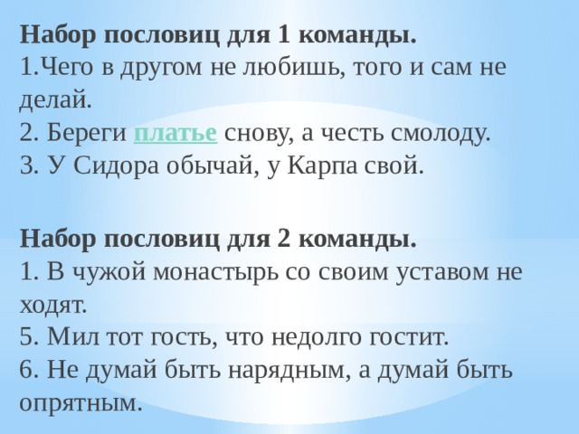 Набор пословиц для 1 команды.  1.Чего в другом не любишь, того и сам не делай.  2. Береги  платье  снову, а честь смолоду.  3. У Сидора обычай, у Карпа свой.  Набор пословиц для 2 команды.  1. В чужой монастырь со своим уставом не ходят.  5. Мил тот гость, что недолго гостит.  6. Не думай быть нарядным, а думай быть опрятным. 