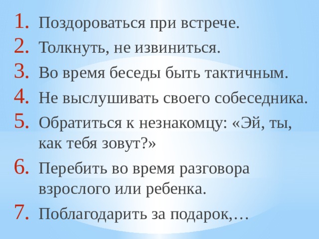 Поздороваться при встрече. Толкнуть, не извиниться. Во время беседы быть тактичным. Не выслушивать своего собеседника. Обратиться к незнакомцу: «Эй, ты, как тебя зовут?» Перебить во время разговора взрослого или ребенка. Поблагодарить за подарок,… 