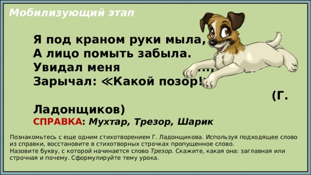 Мобилизующий этап Я под краном руки мыла, А лицо помыть забыла. Увидал меня ..., Зарычал: ≪Какой позор!≫  (Г. Ладонщиков) СПРАВКА : Мухтар, Трезор, Шарик Познакомьтесь с еще одним стихотворением Г. Ладонщикова. Используя подходящее слово из справки, восстановите в стихотворных строчках пропущенное слово. Назовите букву, с которой начинается слово Трезор. Скажите, какая она: заглавная или строчная и почему. Сформулируйте тему урока. 