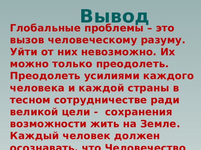 Вывод Глобальные проблемы – это вызов человеческому разуму. Уйти от них невозможно. Их можно только преодолеть. Преодолеть усилиями каждого человека и каждой страны в тесном сотрудничестве ради великой цели - сохранения возможности жить на Земле. Каждый человек должен осознавать, что Человечество на грани гибели, и выживем мы или нет – заслуга каждого из нас. 