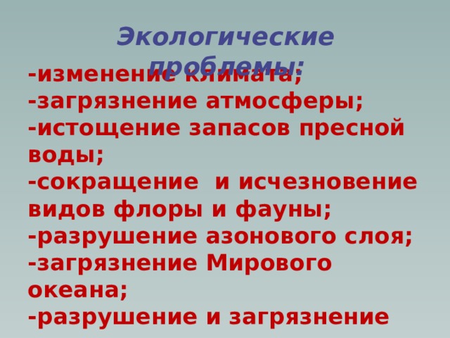 Экологические проблемы:   -изменение климата; -загрязнение атмосферы; -истощение запасов пресной воды; -сокращение и исчезновение видов флоры и фауны; -разрушение азонового слоя; -загрязнение Мирового океана; -разрушение и загрязнение почвы; -истощение полезных ископаемых; -выпадение кислотных дождей.  