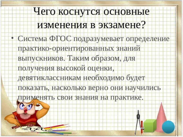 Чего коснутся основные изменения в экзамене? Система ФГОС подразумевает определение практико-ориентированных знаний выпускников. Таким образом, для получения высокой оценки, девятиклассникам необходимо будет показать, насколько верно они научились применять свои знания на практике. 