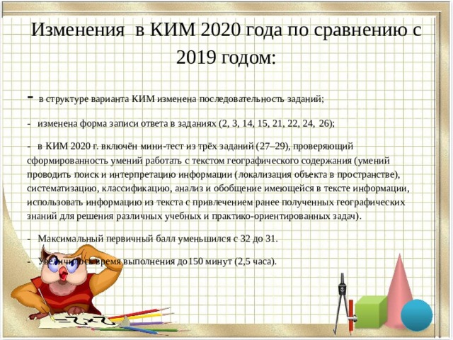 Изменения в КИМ 2020 года по сравнению с 2019 годом:   - в структуре варианта КИМ изменена последовательность заданий; - изменена форма записи ответа в заданиях (2, 3, 14, 15, 21, 22, 24,  26); - в КИМ 2020 г. включён мини-тест из трёх заданий (27–29), проверяющий сформированность умений работать с текстом географического содержания (умений проводить поиск и интерпретацию информации (локализация объекта в пространстве), систематизацию, классификацию, анализ и обобщение имеющейся в тексте информации, использовать информацию из текста с привлечением ранее полученных географических знаний для решения различных учебных и практико-ориентированных задач). - Максимальный первичный балл уменьшился с 32 до 31. - Увеличилось время выполнения до150 минут (2,5 часа). 