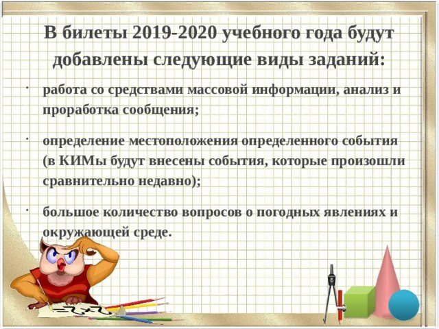 В билеты 2019-2020 учебного года будут добавлены следующие виды заданий:   работа со средствами массовой информации, анализ и проработка сообщения; определение местоположения определенного события (в КИМы будут внесены события, которые произошли сравнительно недавно); большое количество вопросов о погодных явлениях и окружающей среде.  