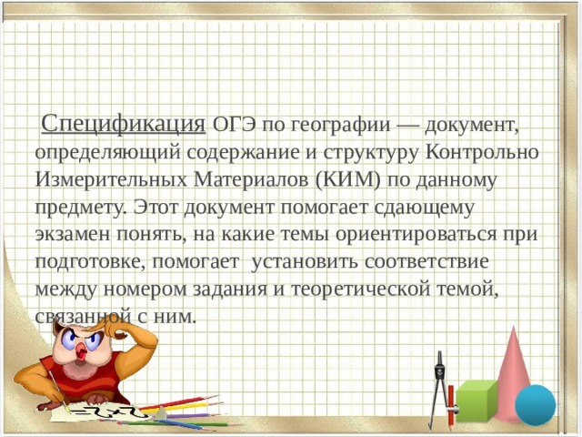  Спецификация  ОГЭ по географии — документ, определяющий содержание и структуру Контрольно Измерительных Материалов (КИМ) по данному предмету. Этот документ помогает сдающему экзамен понять, на какие темы ориентироваться при подготовке, помогает установить соответствие между номером задания и теоретической темой, связанной с ним. 