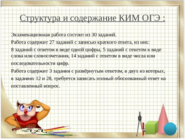 Структура и содержание КИМ ОГЭ : Экзаменационная работа состоит из 30 заданий. Работа содержит 27 заданий с записью краткого ответа, из них: 8 заданий с ответом в виде одной цифры, 5 заданий с ответом в виде слова или словосочетания, 14 заданий с ответом в виде числа или последовательности цифр. Работа содержит 3 задания с развёрнутым ответом, в двух из которых, в заданиях 12 и 28, требуется записать полный обоснованный ответ на поставленный вопрос. 