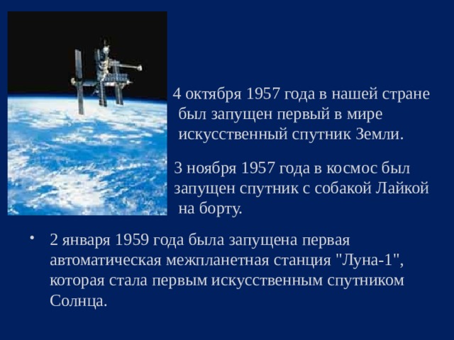  4 октября 1957 года в нашей стране  был запущен первый в мире  искусственный спутник Земли.  3 ноября 1957 года в космос был  запущен спутник с собакой Лайкой  на борту. 2 января 1959 года была запущена первая автоматическая межпланетная станция 