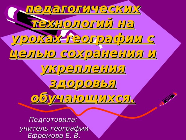 Использование педагогических технологий на уроках географии с целью сохранения и укрепления здоровья обучающихся. Подготовила: учитель географии Ефремова Е. В. 