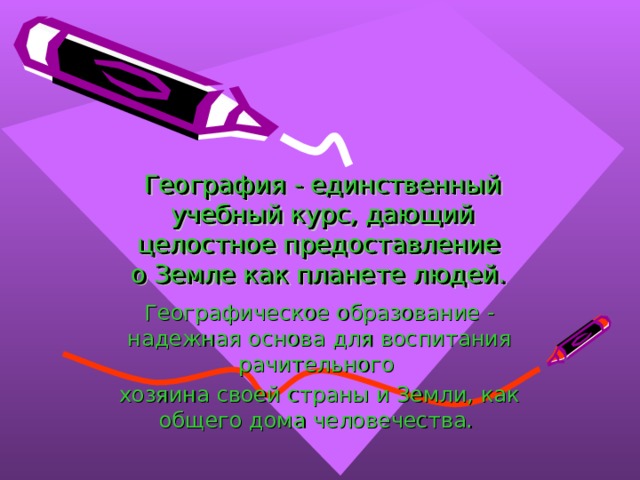 География - единственный учебный курс, дающий целостное предоставление  о Земле как планете людей. Географическое образование - надежная основа для воспитания рачительного хозяина своей страны и Земли, как общего дома человечества. 