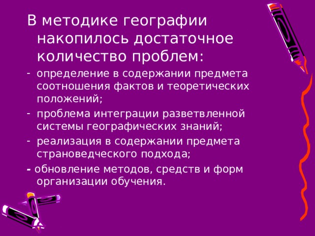 В методике географии накопилось достаточное количество проблем: определение в содержании предмета соотношения фактов и теоретических положений; проблема интеграции разветвленной системы географических знаний; реализация в содержании предмета страноведческого подхода; - обновление методов, средств и форм организации обучения. 