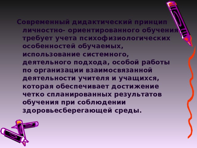 Современный дидактический принцип личностно- ориентированного обучения требует учета психофизиологических особенностей обучаемых, использование системного, деятельного подхода, особой работы по организации взаимосвязанной деятельности учителя и учащихся, которая обеспечивает достижение четко спланированных результатов обучения при соблюдении здоровьесберегающей среды.   