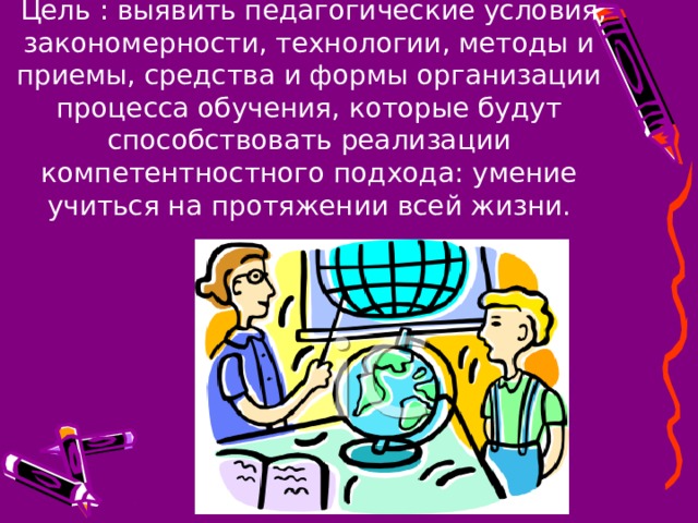  Цель : выявить педагогические условия, закономерности, технологии, методы и приемы, средства и формы организации процесса обучения, которые будут способствовать реализации компетентностного подхода: умение учиться на протяжении всей жизни.   