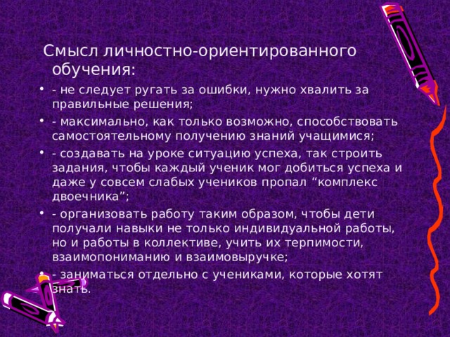  Смысл личностно-ориентированного обучения: - не следует ругать за ошибки, нужно хвалить за правильные решения; - максимально, как только возможно, способствовать самостоятельному получению знаний учащимися; - создавать на уроке ситуацию успеха, так строить задания, чтобы каждый ученик мог добиться успеха и даже у совсем слабых учеников пропал “комплекс двоечника”; - организовать работу таким образом, чтобы дети получали навыки не только индивидуальной работы, но и работы в коллективе, учить их терпимости, взаимопониманию и взаимовыручке; - заниматься отдельно с учениками, которые хотят знать. 