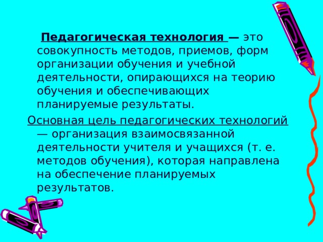   Педагогическая технология — это совокупность методов, приемов, форм организации обучения и учебной деятельности, опирающихся на теорию обучения и обеспечивающих планируемые результаты. Основная цель педагогических технологий — организация взаимосвязанной деятельности учителя и учащихся (т. е. методов обучения), которая направлена на обеспечение планируемых результатов.   