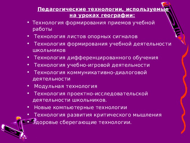   Педагогические технологии, используемые на уроках географии: Технология формирования приемов учебной работы  Технология листов опорных сигналов  Технология формирования учебной деятельности школьников  Технология дифференцированного обучения  Технология учебно-игровой деятельности  Технология коммуникативно-диалоговой деятельности  Модульная технология  Технология проектно-исследовательской деятельности школьников.  Новые компьютерные технологии  Технология развития критического мышления Здоровье сберегающие технологии. 