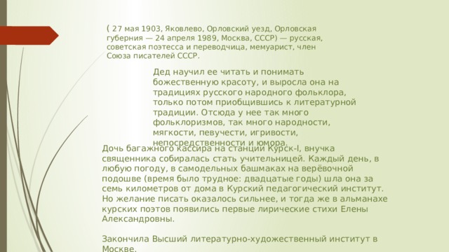( 27 мая 1903, Яковлево, Орловский уезд, Орловская губерния — 24 апреля 1989, Москва, СССР) — русская, советская поэтесса и переводчица, мемуарист, член Союза писателей СССР. Дед научил ее читать и понимать божественную красоту, и выросла она на традициях русского народного фольклора, только потом приобщившись к литературной традиции. Отсюда у нее так много фольклоризмов, так много народности, мягкости, певучести, игривости, непосредственности и юмора. Дочь багажного кассира на станции Курск-I, внучка священника собиралась стать учительницей. Каждый день, в любую погоду, в самодельных башмаках на верёвочной подошве (время было трудное: двадцатые годы) шла она за семь километров от дома в Курский педагогический институт. Но желание писать оказалось сильнее, и тогда же в альманахе курских поэтов появились первые лирические стихи Елены Александровны. Закончила Высший литературно-художественный институт в Москве. 