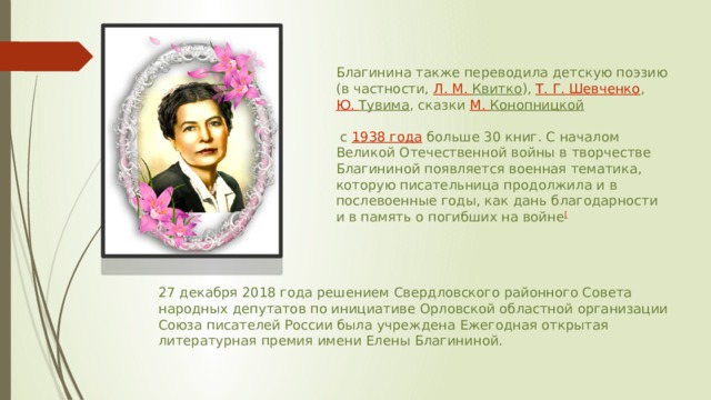 Благинина также переводила детскую поэзию (в частности,  Л. М.  Квитко ),  Т. Г. Шевченко ,  Ю. Тувима , сказки  М. Конопницкой    с  1938 года  больше 30 книг. С началом Великой Отечественной войны в творчестве Благининой появляется военная тематика, которую писательница продолжила и в послевоенные годы, как дань благодарности и в память о погибших на войне [ 27 декабря 2018 года решением Свердловского районного Совета народных депутатов по инициативе Орловской областной организации Союза писателей России была учреждена Ежегодная открытая литературная премия имени Елены Благининой. 