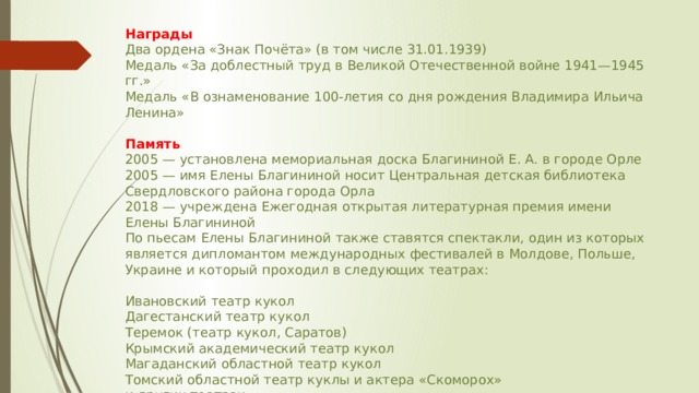 Награды Два ордена «Знак Почёта» (в том числе 31.01.1939) Медаль «За доблестный труд в Великой Отечественной войне 1941—1945 гг.» Медаль «В ознаменование 100-летия со дня рождения Владимира Ильича Ленина» Память 2005 — установлена мемориальная доска Благининой Е. А. в городе Орле 2005 — имя Елены Благининой носит Центральная детская библиотека Свердловского района города Орла 2018 — учреждена Ежегодная открытая литературная премия имени Елены Благининой По пьесам Елены Благининой также ставятся спектакли, один из которых является дипломантом международных фестивалей в Молдове, Польше, Украине и который проходил в следующих театрах : Ивановский театр кукол Дагестанский театр кукол Теремок (театр кукол, Саратов) Крымский академический театр кукол Магаданский областной театр кукол Томский областной театр куклы и актера «Скоморох» и других театрах. 