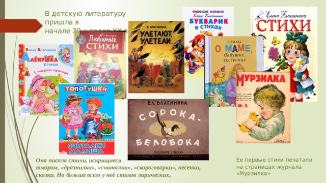 В детскую литературу пришла в начале 30-х годов ХХ века; Она писала стихи, искрящиеся юмором, «дразнилки», «считалки», «скороговорки», песенки, сказки. Но больше всего у неё стихов лирических . Ее первые стихи печатали на страницах журнала «Мурзилка» 