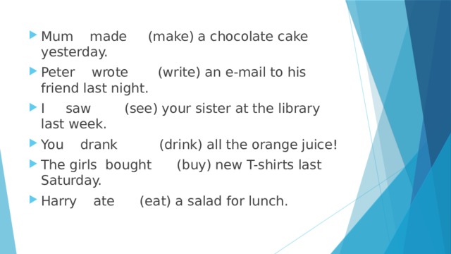 Mum made (make) a chocolate cake yesterday. Peter wrote (write) an e-mail to his friend last night. I saw (see) your sister at the library last week. You drank (drink) all the orange juice! The girls bought (buy) new T-shirts last Saturday. Harry ate (eat) a salad for lunch. 