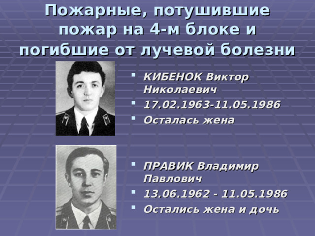 Пожарные, потушившие пожар на 4-м блоке и погибшие от лучевой болезни  КИБЕНОК Виктор Николаевич 17.02.1963-11.05.1986  Осталась жена ПРАВИК Владимир Павлович 13.06.1962 - 11.05.1986  Остались жена и дочь 