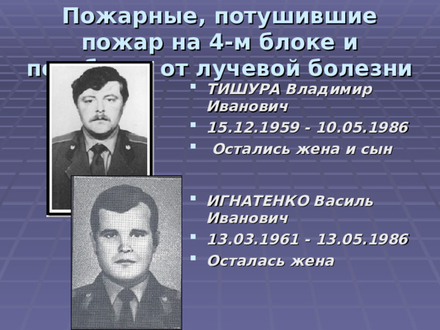 Пожарные, потушившие пожар на 4-м блоке и погибшие от лучевой болезни ТИШУРА Владимир Иванович 15.12.1959 - 10.05.1986   Остались жена и сын ИГНАТЕНКО Василь Иванович 13.03.1961 - 13.05.1986  Осталась жена 