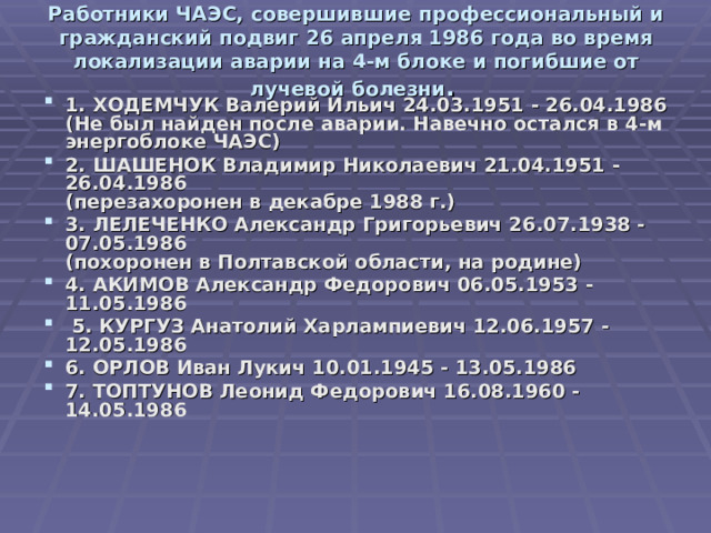 Работники ЧАЭС, совершившие профессиональный и гражданский подвиг 26 апреля 1986 года во время локализации аварии на 4-м блоке и погибшие от лучевой болезни .    1. ХОДЕМЧУК Валерий Ильич 24.03.1951 - 26.04.1986  (Не был найден после аварии. Навечно остался в 4-м энергоблоке ЧАЭС) 2. ШАШЕНОК Владимир Николаевич 21.04.1951 - 26.04.1986  (перезахоронен в декабре 1988 г.) 3. ЛЕЛЕЧЕНКО Александр Григорьевич 26.07.1938 - 07.05.1986  (похоронен в Полтавской области, на родине) 4. АКИМОВ Александр Федорович 06.05.1953 - 11.05.1986  5. КУРГУЗ Анатолий Харлампиевич 12.06.1957 - 12.05.1986 6. ОРЛОВ Иван Лукич 10.01.1945 - 13.05.1986 7. ТОПТУНОВ Леонид Федорович 16.08.1960 - 14.05.1986 