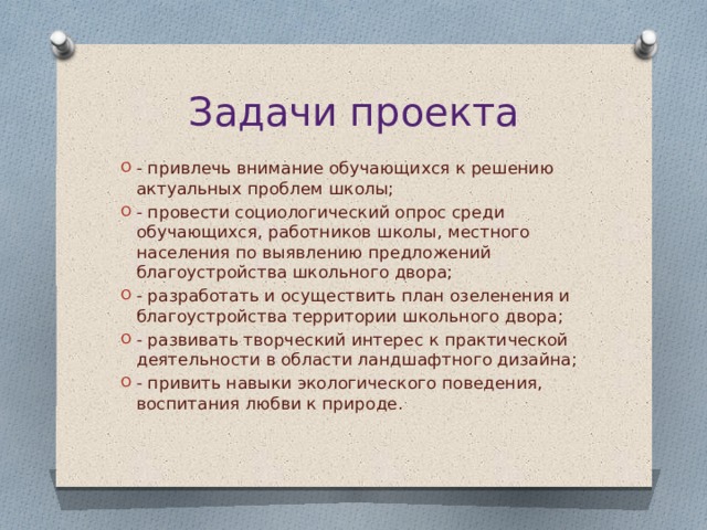 Задачи проекта - привлечь внимание обучающихся к решению актуальных проблем школы; - провести социологический опрос среди обучающихся, работников школы, местного населения по выявлению предложений благоустройства школьного двора; - разработать и осуществить план озеленения и благоустройства территории школьного двора; - развивать творческий интерес к практической деятельности в области ландшафтного дизайна; - привить навыки экологического поведения, воспитания любви к природе. 