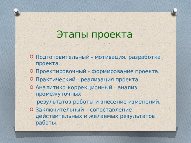  Этапы проекта Подготовительный - мотивация, разработка проекта. Проектировочный - формирование проекта. Практический - реализация проекта. Аналитико-коррекционный - анализ промежуточных  результатов работы и внесение изменений. Заключительный – сопоставление действительных и желаемых результатов работы. 