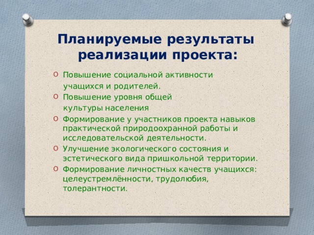 Планируемые результаты  реализации проекта:   Повышение социальной активности  учащихся и родителей. Повышение уровня общей  культуры населения Формирование у участников проекта навыков практической природоохранной работы и исследовательской деятельности. Улучшение экологического состояния и эстетического вида пришкольной территории. Формирование личностных качеств учащихся: целеустремлённости, трудолюбия, толерантности. 