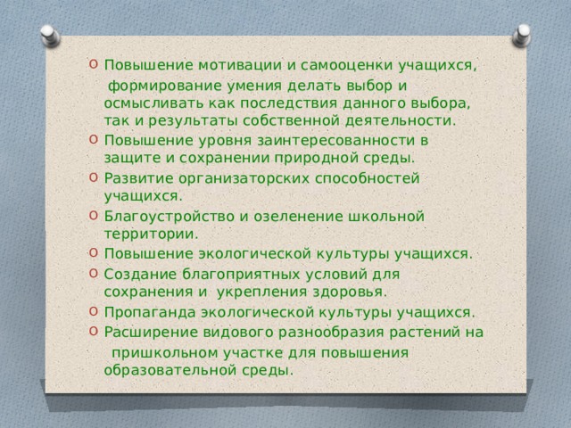 Повышение мотивации и самооценки учащихся,  формирование умения делать выбор и осмысливать как последствия данного выбора, так и результаты собственной деятельности. Повышение уровня заинтересованности в защите и сохранении природной среды. Развитие организаторских способностей учащихся. Благоустройство и озеленение школьной территории. Повышение экологической культуры учащихся. Создание благоприятных условий для сохранения и укрепления здоровья. Пропаганда экологической культуры учащихся. Расширение видового разнообразия растений на  пришкольном участке для повышения образовательной среды. 