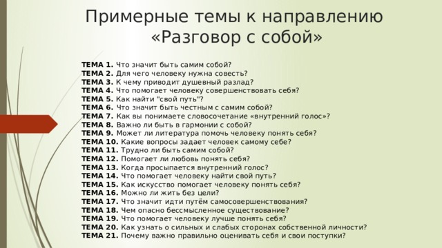 Примерные темы к направлению  «Разговор с собой» ТЕМА 1.  Что значит быть самим собой?  ТЕМА 2.  Для чего человеку нужна совесть?  ТЕМА 3.  К чему приводит душевный разлад?  ТЕМА 4.  Что помогает человеку совершенствовать себя?  ТЕМА 5.  Как найти 