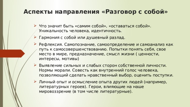 Аспекты направления «Разговор с собой»   Что значит быть «самим собой», «оставаться собой». Уникальность человека, идентичность.  Гармония с собой или душевный разлад. Рефлексия. Самопознание, самоопределение и самоанализ как путь к самосовершенствованию. Попытки понять себя, свое место в мире, предназначение, смысл жизни ( ценности, интересы, мотивы) Выявление сильных и слабых сторон собственной личности. Нормы морали. Совесть как внутренний голос человека, позволяющий сделать нравственный выбор, оценить поступки. Личный опыт и осмысление опыта других людей (например, литературных героев). Герои, влияющие на наше мировоззрение (в том числе литературные). 