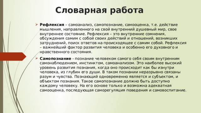   Словарная работа   Рефлексия  – самоанализ, самопознание, самооценка, т.е. действие мышления, направленного на свой внутренний душевный мир, свое внутреннее состояние. Рефлексия – это внутренние сомнения, обсуждения самим с собой своих действий и отношений, возникших затруднений, поиск ответов на происходящее с самим собой. Рефлексия – важнейший фактор развития человека и особенно его духовного и нравственного состояния.  Самопознание  - познание человеком самого себя своим внутренним самонаблюдением, инстинктом, самоанализом. Это наиболее высокий уровень развития познания, когда оно происходит как бы изнутри человека, из глубин его души. В таком познании неразрывно связаны разум и чувства. Познающий одновременно является и субъектом, и объектом познания. Такое самопознание должно быть доступно каждому человеку. На его основе только и возможна адекватная самооценка, последующая саморегуляция поведения и самовоспитание. 