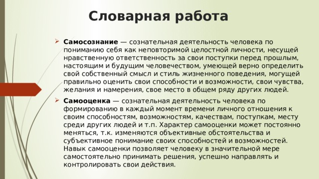   Словарная работа   Самосознание  — сознательная деятельность человека по пониманию себя как неповторимой целостной личности, несущей нравственную ответственность за свои поступки перед прошлым, настоящим и будущим человечеством, умеющей верно определить свой собственный смысл и стиль жизненного поведения, могущей правильно оценить свои способности и возможности, свои чувства, желания и намерения, свое место в общем ряду других людей. Самооценка  — сознательная деятельность человека по формированию в каждый момент времени личного отношения к своим способностям, возможностям, качествам, поступкам, месту среди других людей и т.п. Характер самооценки может постоянно меняться, т.к. изменяются объективные обстоятельства и субъективное понимание своих способностей и возможностей. Навык самооценки позволяет человеку в значительной мере самостоятельно принимать решения, успешно направлять и контролировать свои действия. 