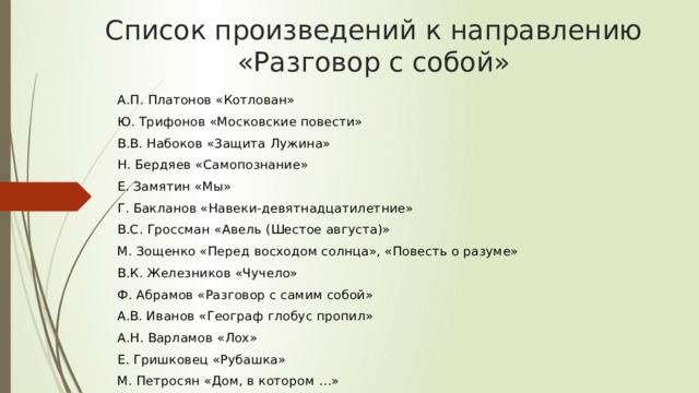 Список произведений к направлению «Разговор с собой» А.П. Платонов «Котлован» Ю. Трифонов «Московские повести» В.В. Набоков «Защита Лужина» Н. Бердяев «Самопознание» Е. Замятин «Мы» Г. Бакланов «Навеки-девятнадцатилетние» В.С. Гроссман «Авель (Шестое августа)» М. Зощенко «Перед восходом солнца», «Повесть о разуме» В.К. Железников «Чучело» Ф. Абрамов «Разговор с самим собой» А.В. Иванов «Географ глобус пропил» А.Н. Варламов «Лох» Е. Гришковец «Рубашка» М. Петросян «Дом, в котором …» 