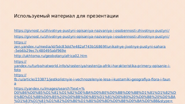 Используемый материал для презентации https://givnost.ru/zhivotnye-pustyni-opisaniya-nazvaniya-i-osobennosti-zhivotnyx-pustyni / https://givnost.ru/zhivotnye-pustyni-opisaniya-nazvaniya-i-osobennosti-zhivotnyx-pustyni / https:// zen.yandex.ru/media/id/5dc83dd7e482af743b16869f/unikalnye-jivotnye-pustyni-sahara-5eb6b29ec7c480495abf969e http:// ukhtoma.ru/geobotany/africa02.htm https:// yandex.ru/turbo/natworld.info/s/rasteniya/rastenija-afriki-harakteristika-primery-opisanie-i-foto https:// fb.ru/article/233871/jestkolistnyie-i-vechnozelenyie-lesa-i-kustarniki-geografiya-flora-i-fauna https://yandex.ru/images/search?text=% D0%B6%D0%B5%D1%81%D1%82%D0%BA%D0%BE%D0%BB%D0%B8%D1%81%D1%82%D0%BD%D1%8B%D0%B5%20%D0%BB%D0%B5%D1%81%D0%B0%20%D0%B8%20%D0%BA%D1%83%D1%81%D1%82%D0%B0%D1%80%D0%BD%D0%B8%D0%BA%D0%B8&stype=image&lr=21624&source=wiz 